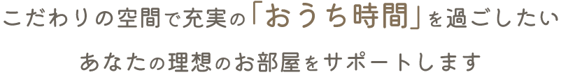 こだわりの空間で充実の「おうち時間」を過ごしたい。あなたの理想のお部屋をサポートします