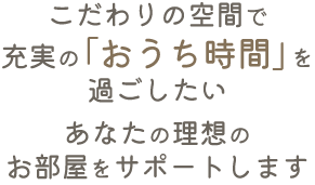 こだわりの空間で充実の「おうち時間」を過ごしたい。あなたの理想のお部屋をサポートします